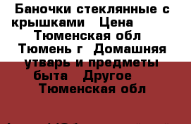 Баночки стеклянные с крышками › Цена ­ 110 - Тюменская обл., Тюмень г. Домашняя утварь и предметы быта » Другое   . Тюменская обл.